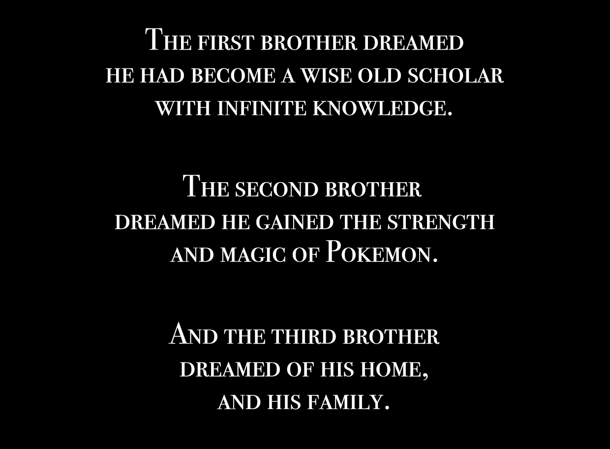 The first brother dreamed he had become a wise old scholar with infinite knowledge. The second brother dreamed he gained the strength and magic of Pokemon. And the third brother dreamed of his home, and his family. 