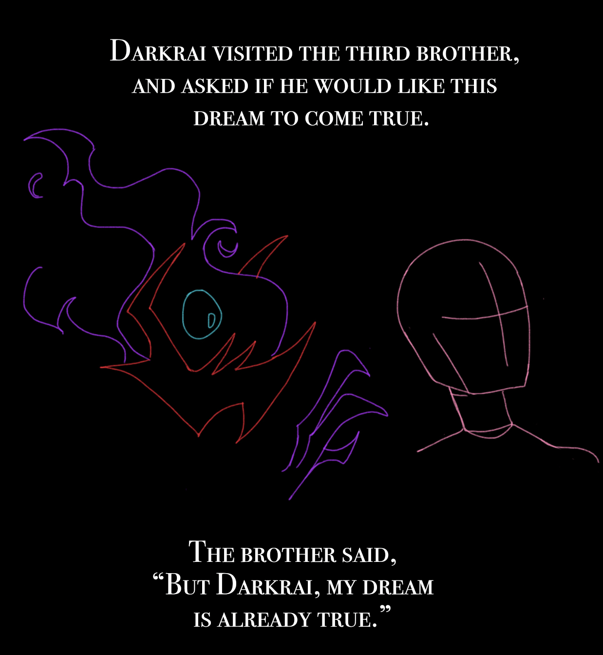 Darkrai visited the third brother, and asked if he would like this dream to come true.The brother said 'but Darkrai, my dream is already true'.