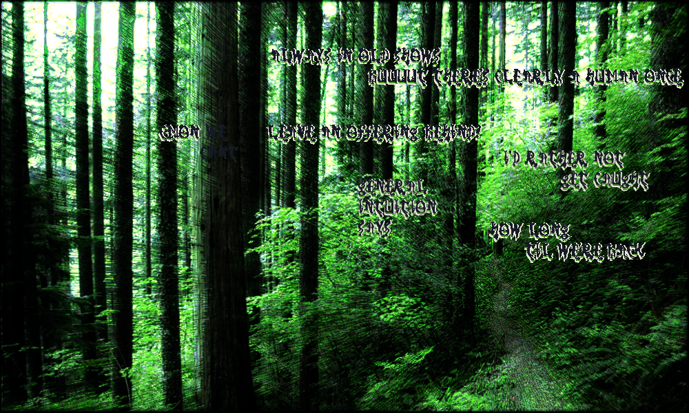 a winding and distorted forest path with the impression of the conversation as follows Always in old shows buuuut there's clearly a human once.       Cmon we cant leave an offering behind?       I'd rather not be caught       general intuition says      how long til we're back? a winding and distorted forest path with the impression of the conversation as follows Always in old shows buuuut there's clearly a human once.       Cmon we cant leave an offering behind?       I'd rather not be caught       general intuition says      how long til we're back?