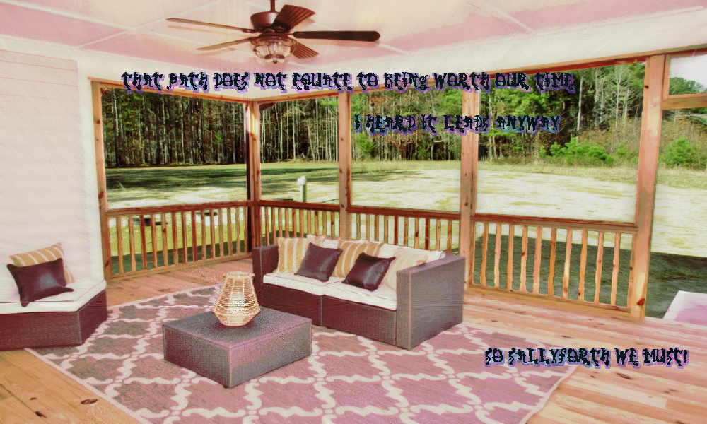 a ranch style house's comfortable porch. the dimensions are warped as though the room was made for a widescreen monitor. there are railings to separate the room gently from the outside. No glass separates the space where a wood floor rug and couch and ottoman with lamp and a side chair sit. the forest is in the distance of the clearing. the whispers do their thing This path does not equate to being worth our time.  I heard it leads anyway  So sallyforth we must! a ranch style house's comfortable porch. the dimensions are warped as though the room was made for a widescreen monitor. there are railings to separate the room gently from the outside. No glass separates the space where a wood floor rug and couch and ottoman with lamp and a side chair sit. the forest is in the distance of the clearing. the whispers do their thing This path does not equate to being worth our time.  I heard it leads anyway  So sallyforth we must!