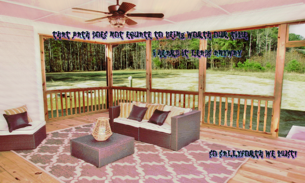 a ranch style house's comfortable porch. the dimensions are warped as though the room was made for a widescreen monitor. there are railings to separate the room gently from the outside. No glass separates the space where a wood floor rug and couch and ottoman with lamp and a side chair sit. the forest is in the distance of the clearing. the whispers do their thing This path does not equate to being worth our time.  I heard it leads anyway  So sallyforth we must!