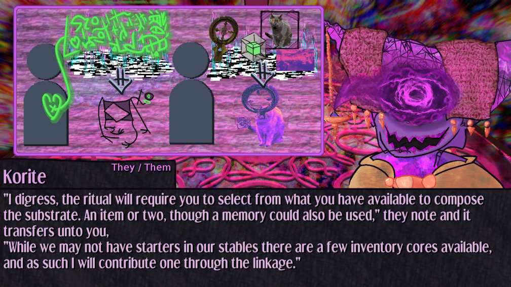 I digress, the ritual will require you to select from what you have available to compose the substrate. An item or two, though a memory could also be used, they note and it transfers unto you, While we may not have starters in our stables there are a few inventory cores available, and as such I will contribute one through the linkage. ; the ui now depicts a version of the ritual you are undertaking in which a grave marker cross, an inventory system tesseract, the memory of a cat, and the very room you stand in are the reagents for the ritual, causing an object headed feline of the colors of the room to be synthesized I digress, the ritual will require you to select from what you have available to compose the substrate. An item or two, though a memory could also be used, they note and it transfers unto you, While we may not have starters in our stables there are a few inventory cores available, and as such I will contribute one through the linkage. ; the ui now depicts a version of the ritual you are undertaking in which a grave marker cross, an inventory system tesseract, the memory of a cat, and the very room you stand in are the reagents for the ritual, causing an object headed feline of the colors of the room to be synthesized