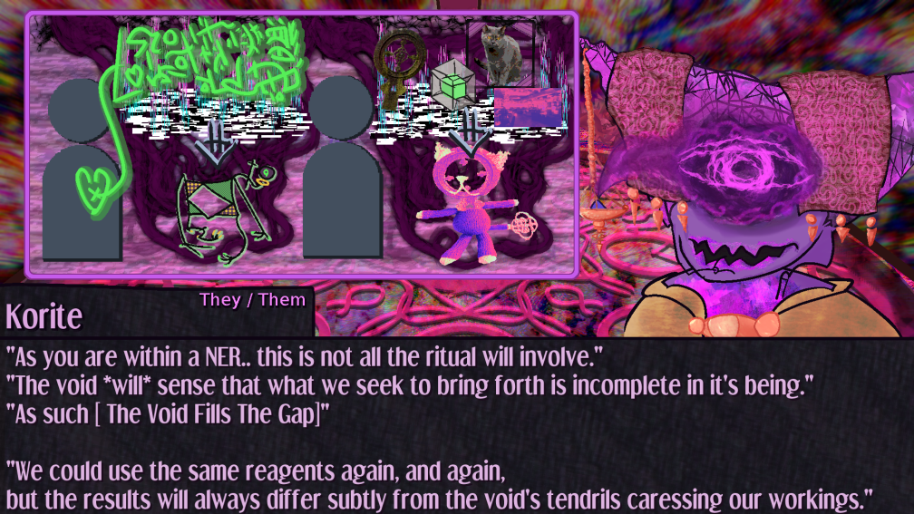As you are within a NER.. this is not all the ritual will involve.  The void *will* sense that what we seek to bring forth is incomplete in it's being.  As such  The Void Fills The Gap  We could use the same reagents again, and again, but the results will always differ subtly from the void's tendrils caressing our workings. ; inky tendrils of the void itself creep forth from cracks the rituals cause. the kilonnese cognion takes on textures and hues it didnt have before, with tinted claws and toes. the object headed cat becomes plush bodied and its palette shifts although it keeps the object head and tail As you are within a NER.. this is not all the ritual will involve.  The void *will* sense that what we seek to bring forth is incomplete in it's being.  As such  The Void Fills The Gap  We could use the same reagents again, and again, but the results will always differ subtly from the void's tendrils caressing our workings. ; inky tendrils of the void itself creep forth from cracks the rituals cause. the kilonnese cognion takes on textures and hues it didnt have before, with tinted claws and toes. the object headed cat becomes plush bodied and its palette shifts although it keeps the object head and tail