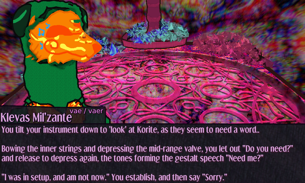 Klevas stands with a couple tendrils grasping the sides of vaer mask as they speak  You tilt your instrument down a smidge to get a better 'look' at Korite, as they seem to have something they want to say..      Bowing the inner strings and depressing the mid-range valve, you let out Do you need? and release to depress again, the tones forming the gestalt speech Need me?      I was in setup, and am not now. You establish, and then say Sorry. Klevas stands with a couple tendrils grasping the sides of vaer mask as they speak  You tilt your instrument down a smidge to get a better 'look' at Korite, as they seem to have something they want to say..      Bowing the inner strings and depressing the mid-range valve, you let out Do you need? and release to depress again, the tones forming the gestalt speech Need me?      I was in setup, and am not now. You establish, and then say Sorry.