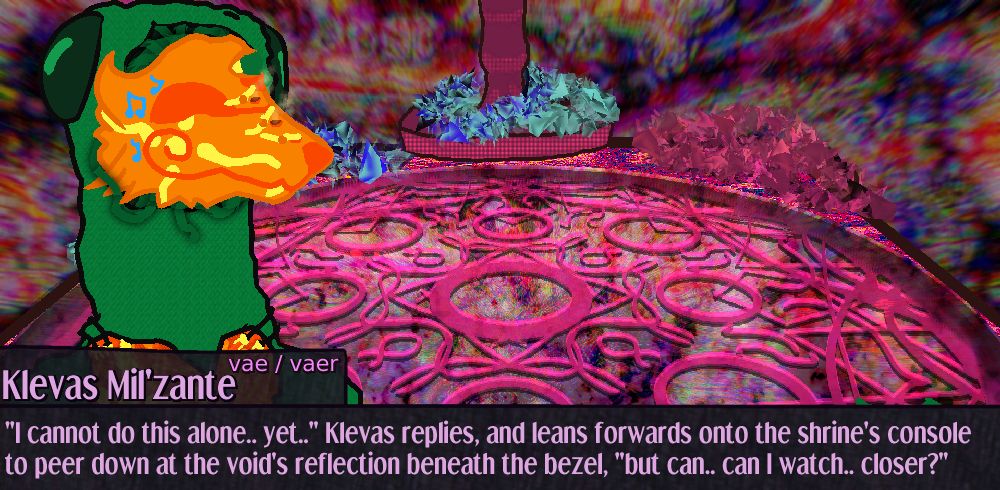 a couple of klevas' instrument valves open to release the air of the intonation, I cannot do this alone yet.. Klevas replies, and leans forwards onto the shrine's console to peer down at the void's reflection beneath the bezel, but can.. can I watch closer? a couple of klevas' instrument valves open to release the air of the intonation, I cannot do this alone yet.. Klevas replies, and leans forwards onto the shrine's console to peer down at the void's reflection beneath the bezel, but can.. can I watch closer?
